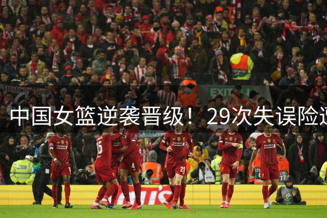 中国女篮逆袭晋级！29次失误险遭爆冷